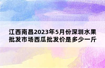江西南昌2023年5月份深圳水果批发市场西瓜批发价是多少一斤